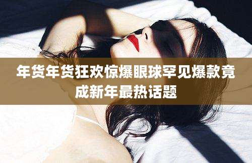年货年货狂欢惊爆眼球罕见爆款竟成新年最热话题