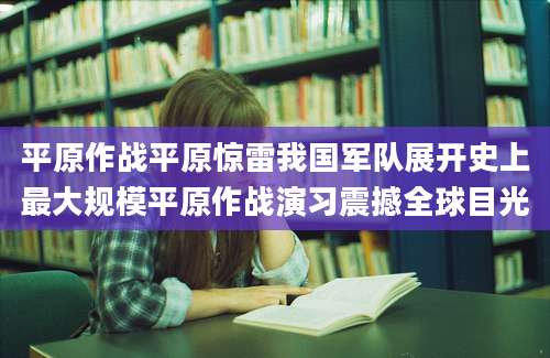 平原作战平原惊雷我国军队展开史上最大规模平原作战演习震撼全球目光