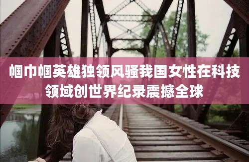 帼巾帼英雄独领风骚我国女性在科技领域创世界纪录震撼全球