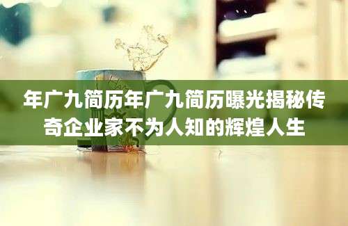 年广九简历年广九简历曝光揭秘传奇企业家不为人知的辉煌人生