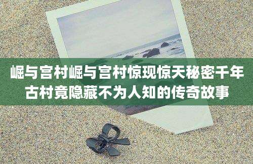崛与宫村崛与宫村惊现惊天秘密千年古村竟隐藏不为人知的传奇故事