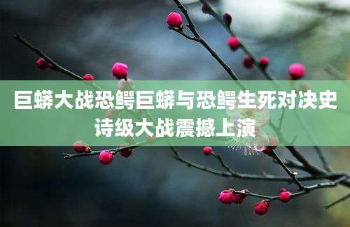 巨蟒大战恐鳄巨蟒与恐鳄生死对决史诗级大战震撼上演