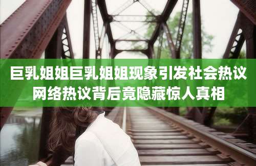 巨乳姐姐巨乳姐姐现象引发社会热议网络热议背后竟隐藏惊人真相