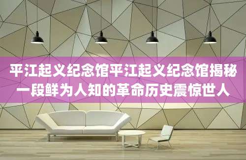 平江起义纪念馆平江起义纪念馆揭秘一段鲜为人知的革命历史震惊世人