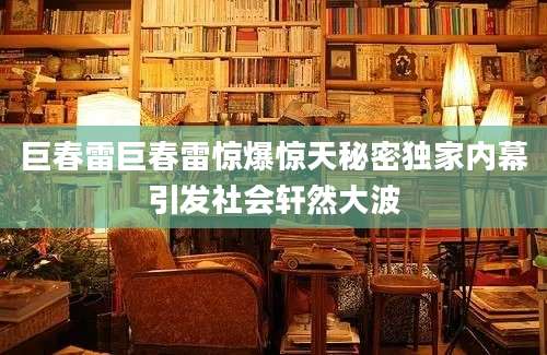 巨春雷巨春雷惊爆惊天秘密独家内幕引发社会轩然大波
