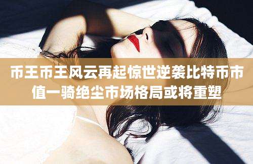 币王币王风云再起惊世逆袭比特币市值一骑绝尘市场格局或将重塑