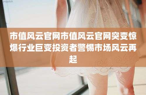 市值风云官网市值风云官网突变惊爆行业巨变投资者警惕市场风云再起