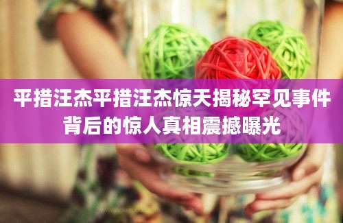 平措汪杰平措汪杰惊天揭秘罕见事件背后的惊人真相震撼曝光