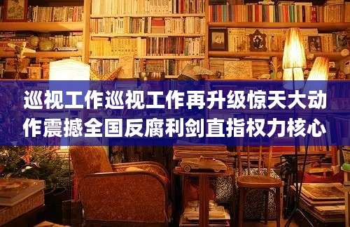 巡视工作巡视工作再升级惊天大动作震撼全国反腐利剑直指权力核心