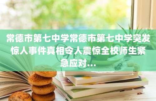 常德市第七中学常德市第七中学突发惊人事件真相令人震惊全校师生紧急应对...