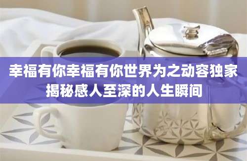 幸福有你幸福有你世界为之动容独家揭秘感人至深的人生瞬间
