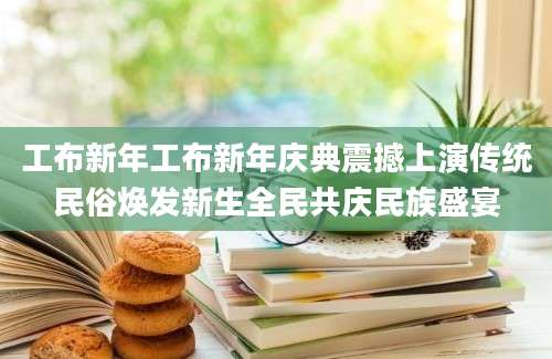 工布新年工布新年庆典震撼上演传统民俗焕发新生全民共庆民族盛宴