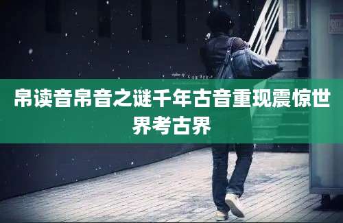 帛读音帛音之谜千年古音重现震惊世界考古界