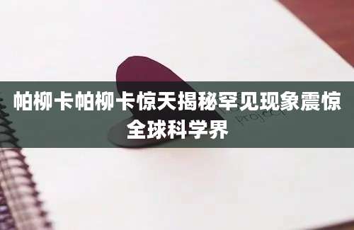 帕柳卡帕柳卡惊天揭秘罕见现象震惊全球科学界