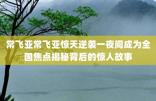 常飞亚常飞亚惊天逆袭一夜间成为全国焦点揭秘背后的惊人故事