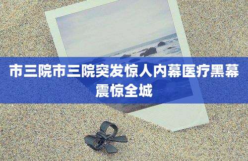 市三院市三院突发惊人内幕医疗黑幕震惊全城