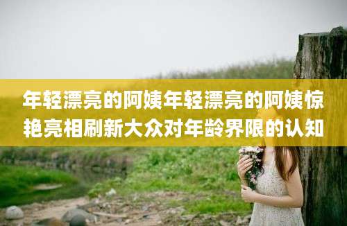 年轻漂亮的阿姨年轻漂亮的阿姨惊艳亮相刷新大众对年龄界限的认知