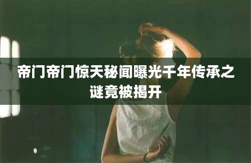 帝门帝门惊天秘闻曝光千年传承之谜竟被揭开
