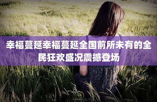 幸福蔓延幸福蔓延全国前所未有的全民狂欢盛况震撼登场