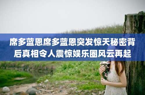 席多蓝恩席多蓝恩突发惊天秘密背后真相令人震惊娱乐圈风云再起