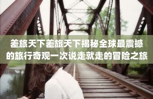 差旅天下差旅天下揭秘全球最震撼的旅行奇观一次说走就走的冒险之旅