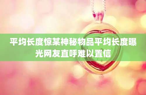 平均长度惊某神秘物品平均长度曝光网友直呼难以置信