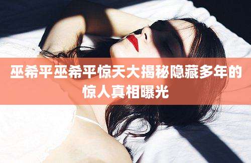 巫希平巫希平惊天大揭秘隐藏多年的惊人真相曝光