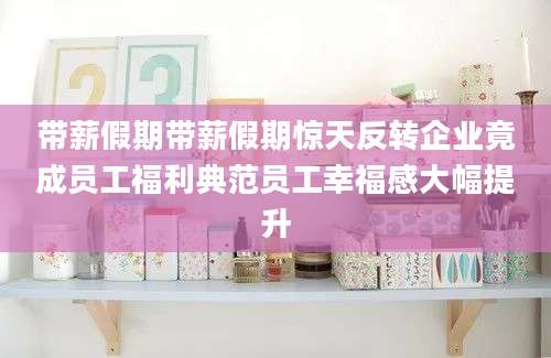 带薪假期带薪假期惊天反转企业竟成员工福利典范员工幸福感大幅提升