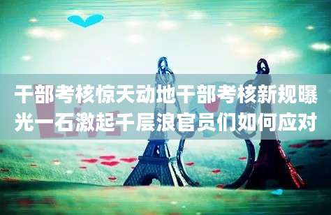 干部考核惊天动地干部考核新规曝光一石激起千层浪官员们如何应对