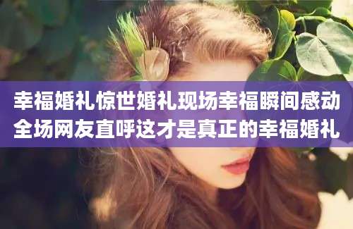 幸福婚礼惊世婚礼现场幸福瞬间感动全场网友直呼这才是真正的幸福婚礼