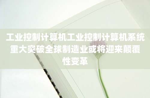 工业控制计算机工业控制计算机系统重大突破全球制造业或将迎来颠覆性变革