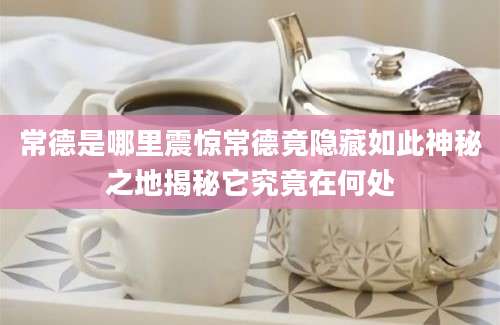 常德是哪里震惊常德竟隐藏如此神秘之地揭秘它究竟在何处