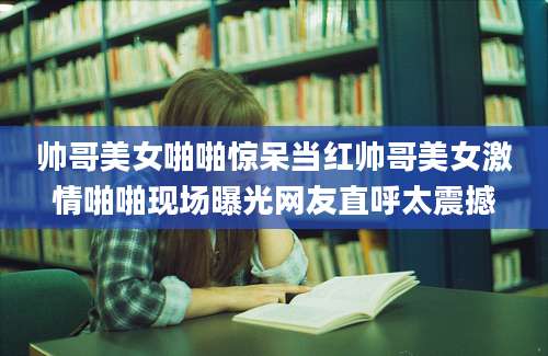 帅哥美女啪啪惊呆当红帅哥美女激情啪啪现场曝光网友直呼太震撼