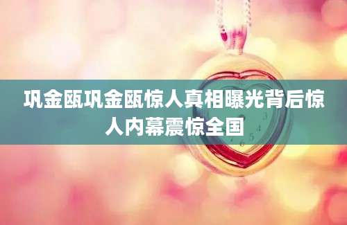 巩金瓯巩金瓯惊人真相曝光背后惊人内幕震惊全国