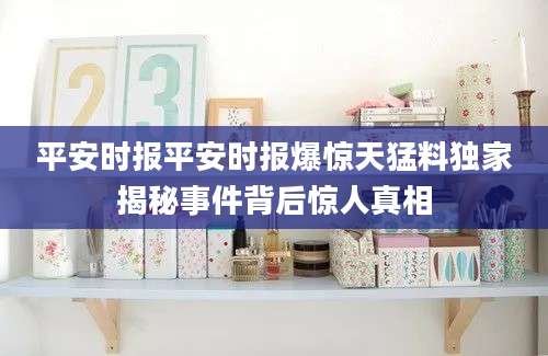 平安时报平安时报爆惊天猛料独家揭秘事件背后惊人真相