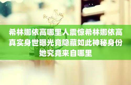 希林娜依高哪里人震惊希林娜依高真实身世曝光竟隐藏如此神秘身份她究竟来自哪里