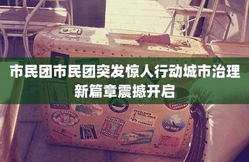 市民团市民团突发惊人行动城市治理新篇章震撼开启