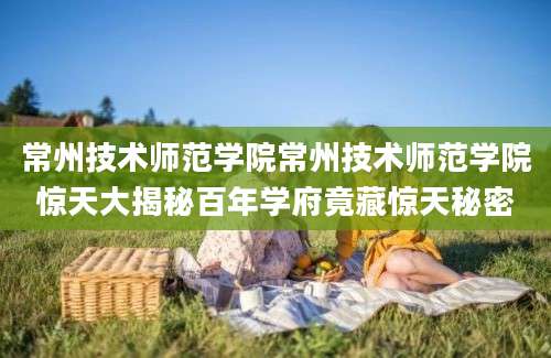 常州技术师范学院常州技术师范学院惊天大揭秘百年学府竟藏惊天秘密