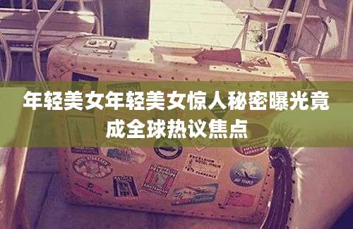 年轻美女年轻美女惊人秘密曝光竟成全球热议焦点