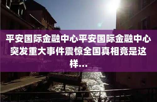 平安国际金融中心平安国际金融中心突发重大事件震惊全国真相竟是这样...
