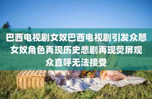 巴西电视剧女奴巴西电视剧引发众怒女奴角色再现历史悲剧再现荧屏观众直呼无法接受