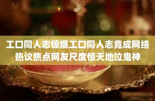 工口同人志惊爆工口同人志竟成网络热议焦点网友尺度惊天地泣鬼神