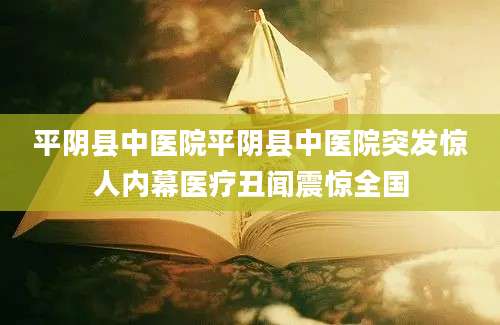 平阴县中医院平阴县中医院突发惊人内幕医疗丑闻震惊全国