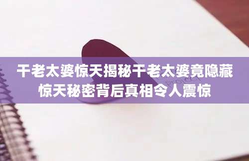 干老太婆惊天揭秘干老太婆竟隐藏惊天秘密背后真相令人震惊