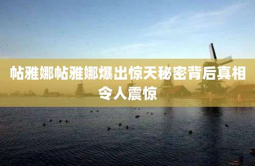 帖雅娜帖雅娜爆出惊天秘密背后真相令人震惊