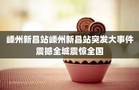 嵊州新昌站嵊州新昌站突发大事件震撼全城震惊全国
