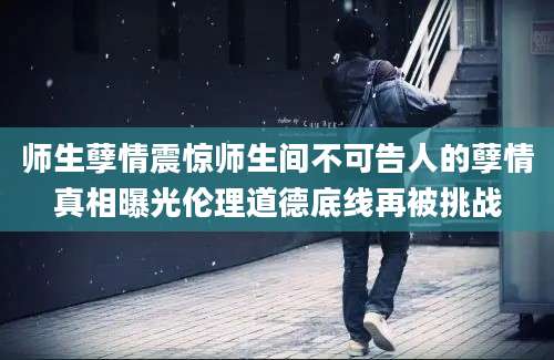 师生孽情震惊师生间不可告人的孽情真相曝光伦理道德底线再被挑战