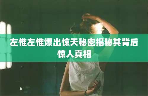 左惟左惟爆出惊天秘密揭秘其背后惊人真相
